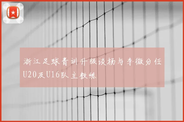 浙江足球青训升级谈杨与李微分任U20及U16队主教练