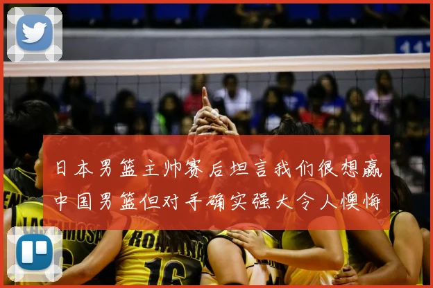 日本男篮主帅赛后坦言我们很想赢中国男篮但对手确实强大令人懊悔
