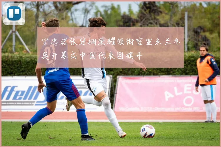 宁忠岩张楚桐荣耀领衔官宣米兰冬奥开幕式中国代表团旗手