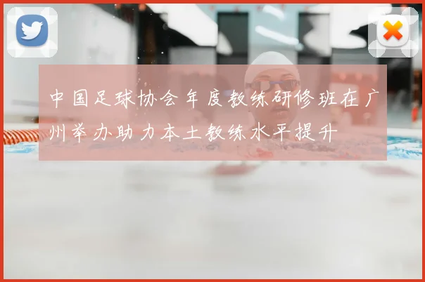 中国足球协会年度教练研修班在广州举办助力本土教练水平提升
