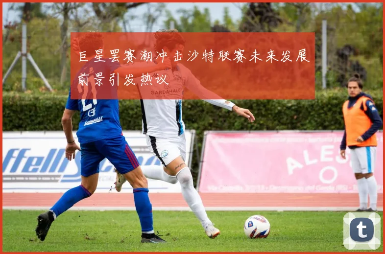巨星罢赛潮冲击沙特联赛未来发展前景引发热议