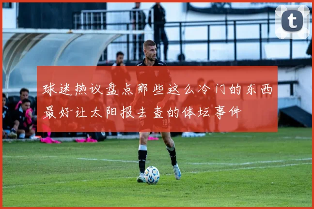 球迷热议盘点那些这么冷门的东西最好让太阳报去查的体坛事件