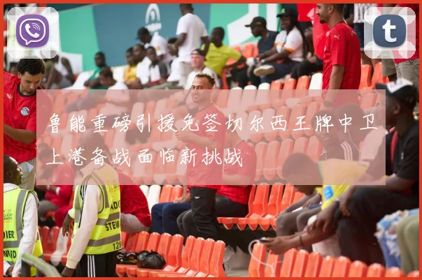 鲁能重磅引援免签切尔西王牌中卫上港备战面临新挑战