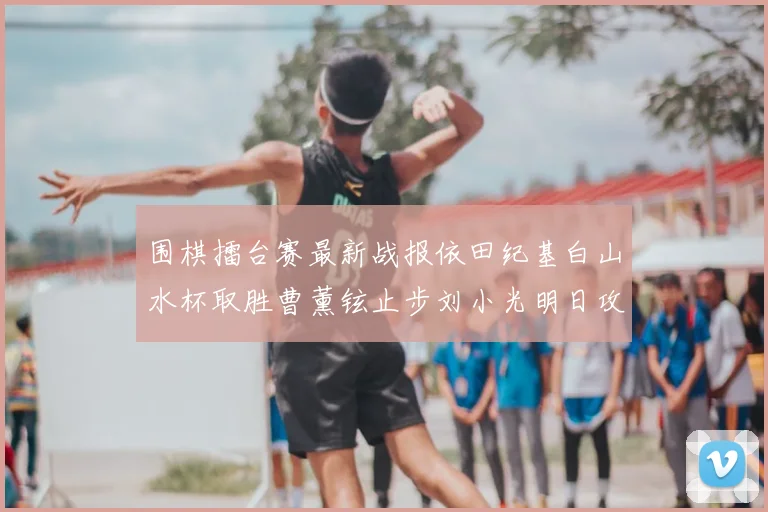 围棋擂台赛最新战报依田纪基白山水杯取胜曹薰铉止步刘小光明日攻擂