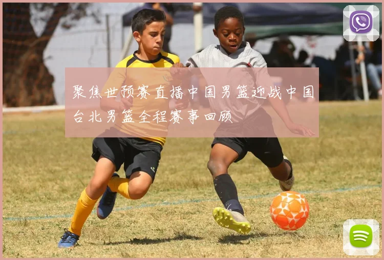 聚焦世预赛直播中国男篮迎战中国台北男篮全程赛事回顾