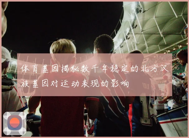 体育基因揭秘数千年稳定的北方汉族基因对运动表现的影响