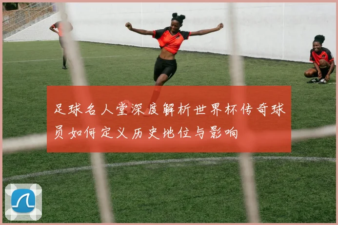 足球名人堂深度解析世界杯传奇球员如何定义历史地位与影响