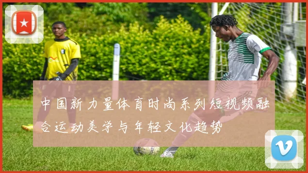 中国新力量体育时尚系列短视频融合运动美学与年轻文化趋势