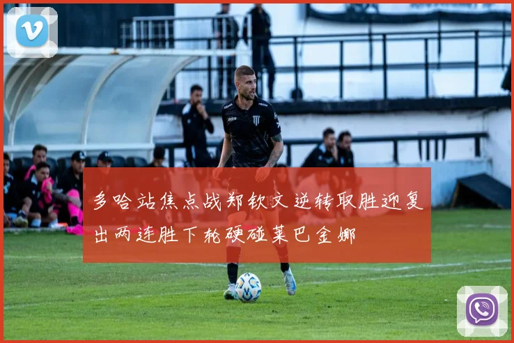 多哈站焦点战郑钦文逆转取胜迎复出两连胜下轮硬碰莱巴金娜