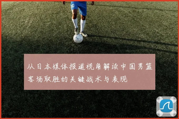 从日本媒体报道视角解读中国男篮客场取胜的关键战术与表现