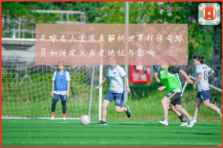 足球名人堂深度解析世界杯传奇球员如何定义历史地位与影响