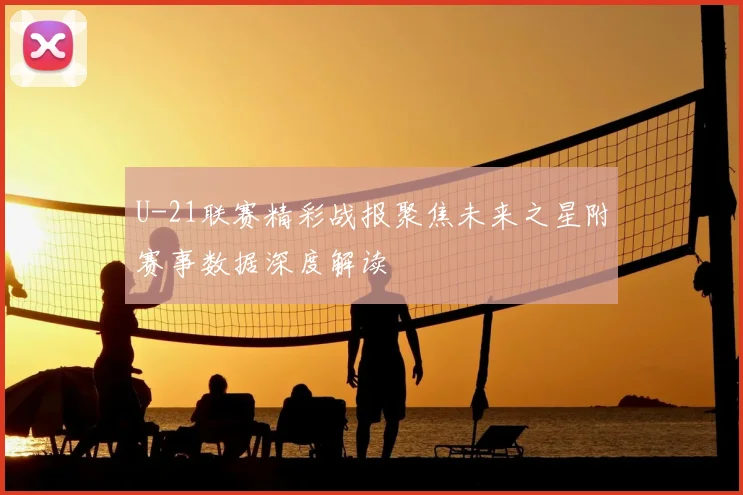 U-21联赛精彩战报聚焦未来之星附赛事数据深度解读
