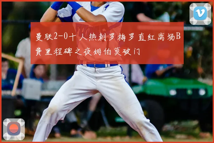 曼联2-0十人热刺罗梅罗直红离场B费里程碑之夜姆伯莫破门