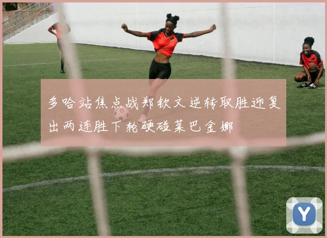 多哈站焦点战郑钦文逆转取胜迎复出两连胜下轮硬碰莱巴金娜