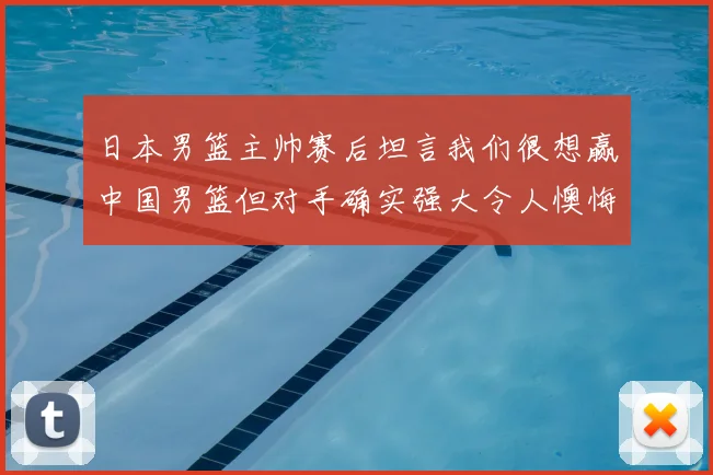 日本男篮主帅赛后坦言我们很想赢中国男篮但对手确实强大令人懊悔